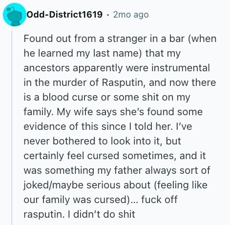 Odd-District1619 2mo ago Found out from a stranger in a bar (when he learned my last name) that my ancestors apparently were instrumental in the murder of Rasputin, and now there is a blood curse or some shit on my family. My wife says she's found some evidence of this since I told her. I've never bothered to look into it, but certainly feel cursed sometimes, and it was something my father always sort of joked/maybe serious about (feeling like our family was cursed)... fuck off rasputin. I didn't do shit