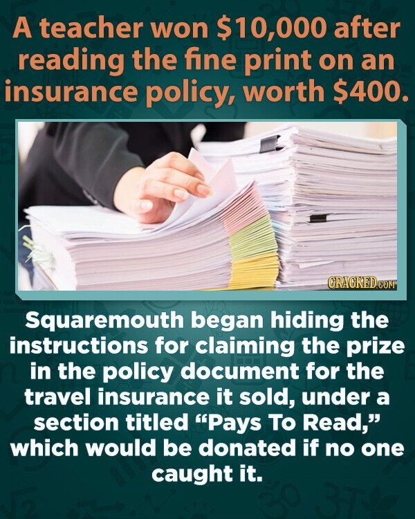 A teacher won $10,000 after reading the fine print on an insurance policy, worth $400. CRACKED.COM Squaremouth began hiding the instructions for claiming the prize in the policy document for the travel insurance it sold, under a section titled Pays To Read, which would be donated if no one caught it.
