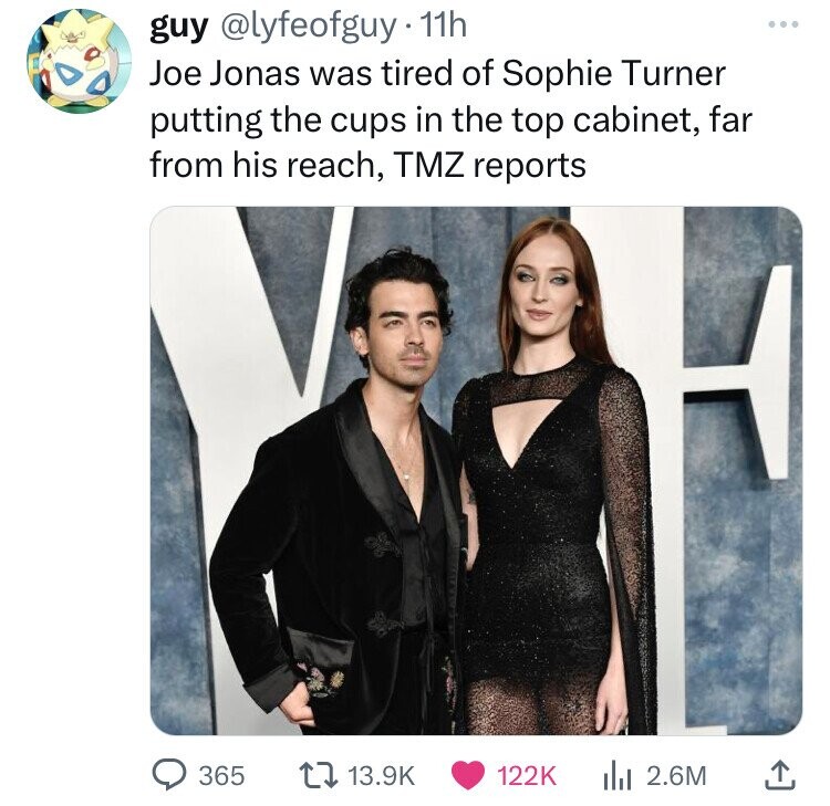 guy @lyfeofguy 11h Joe Jonas was tired of Sophie Turner putting the cups in the top cabinet, far from his reach, TMZ reports 365 13.9K 122K 2.6M