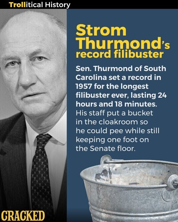 Trollitical History Strom Thurmond's record filibuster Sen. Thurmond of South Carolina set a record in 1957 for the longest filibuster ever, lasting 24 hours and 18 minutes. His staff put a bucket in the cloakroom so he could pee while still keeping one foot on the Senate floor. CRACKED