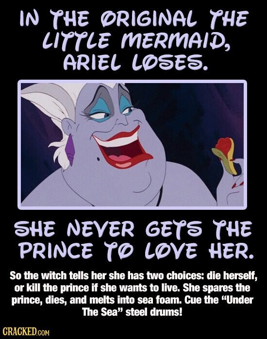 IN THE ORIGINAL THE LITTLE MERMAID, ARIEL LOSES. SHE NEVER GETS THE PRINCE TO LOVE HER. So the witch tells her she has two choices: die herself, or kill the prince if she wants to live. She spares the prince, dies, and melts into sea foam. Cue the Under The Sea steel drums! CRACKED.COM