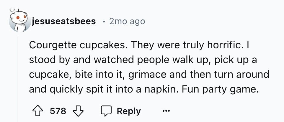 jesuseatsbees 2mo ago Courgette cupcakes. They were truly horrific. I stood by and watched people walk up, pick up a cupcake, bite into it, grimace and then turn around and quickly spit it into a napkin. Fun party game. 578 Reply ...