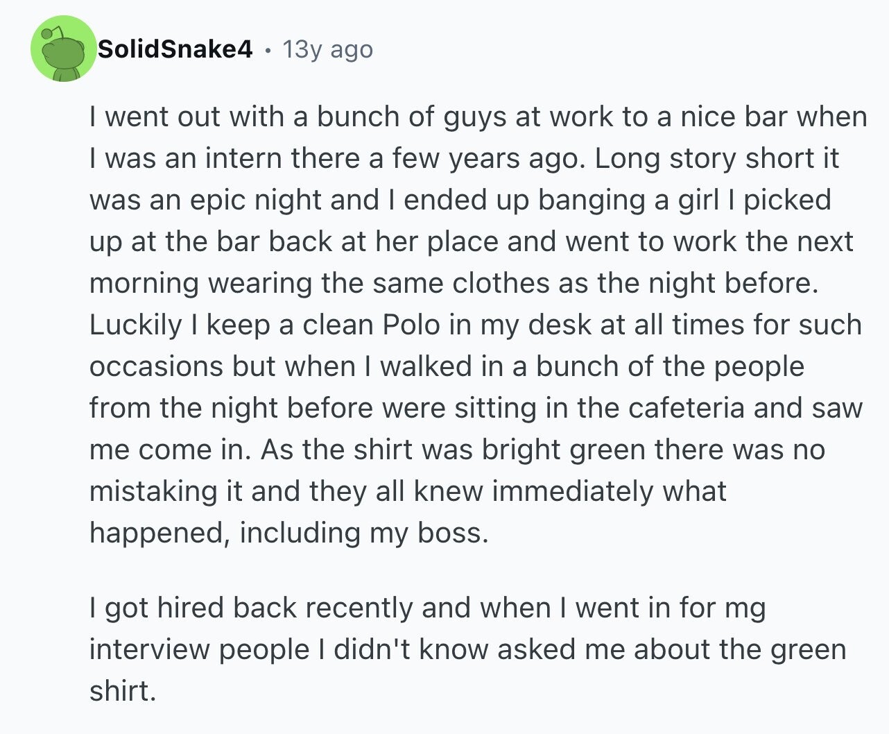 SolidSnake4 13y ago I went out with a bunch of guys at work to a nice bar when I was an intern there a few years ago. Long story short it was an epic night and I ended up banging a girl I picked up at the bar back at her place and went to work the next morning wearing the same clothes as the night before. Luckily I keep a clean Polo in my desk at all times for such occasions but when I walked in a bunch of the people from the night before were sitting in the