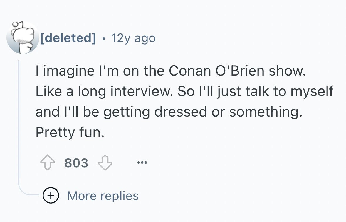 . 12y ago I imagine I'm on the Conan O'Brien show. Like a long interview. So I'll just talk to myself and I'll be getting dressed or something. Pretty fun. 803 ... + More replies