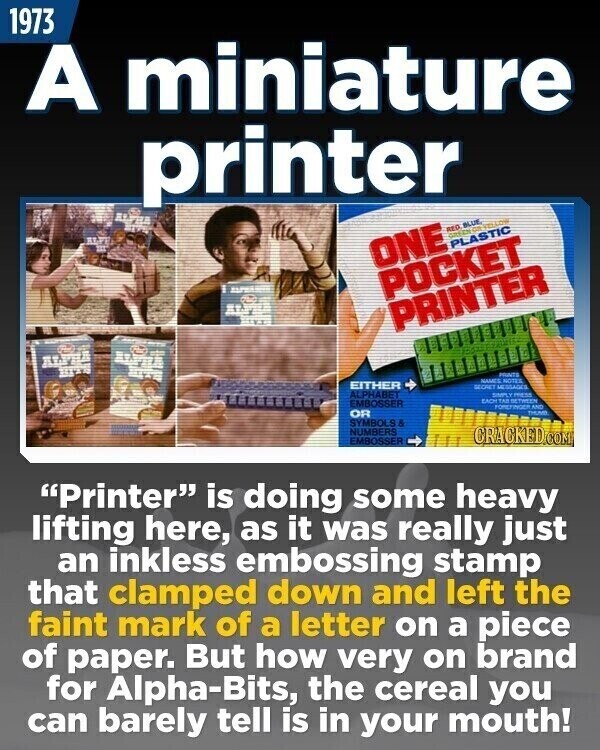 1973 A miniature printer RED BLUE GREEN OB-SELLOW ONE PLASTIC ALPHA POCKET PRINTER ALPHA PRINTS NAMES NOTES EITHER SECRET MESSAGES ALPHABET SIMPLY mess EACH TAB BETWEEN EMBOSSER FOREFINGER AND OR THUND SYMBOLS & NUMBERS EMBOSSER CRACKED.COM Printer is doing some heavy lifting here, as it was really just an inkless embossing stamp that clamped down and left the faint mark of a letter on a piece of paper. But how very on brand for Alpha-Bits, the cereal you can barely tell is in your mouth!