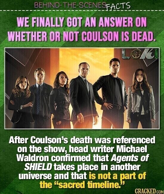 BEHIND-THE-SCENES FACTS WE FINALLY GOT AN ANSWER ON WHETHER OR NOT COULSON IS DEAD. LOK After Coulson's death was referenced on the show, head writer Michael Waldron confirmed that Agents of SHIELD takes place in another universe and that is not a part of the sacred timeline. CRACKED.COM