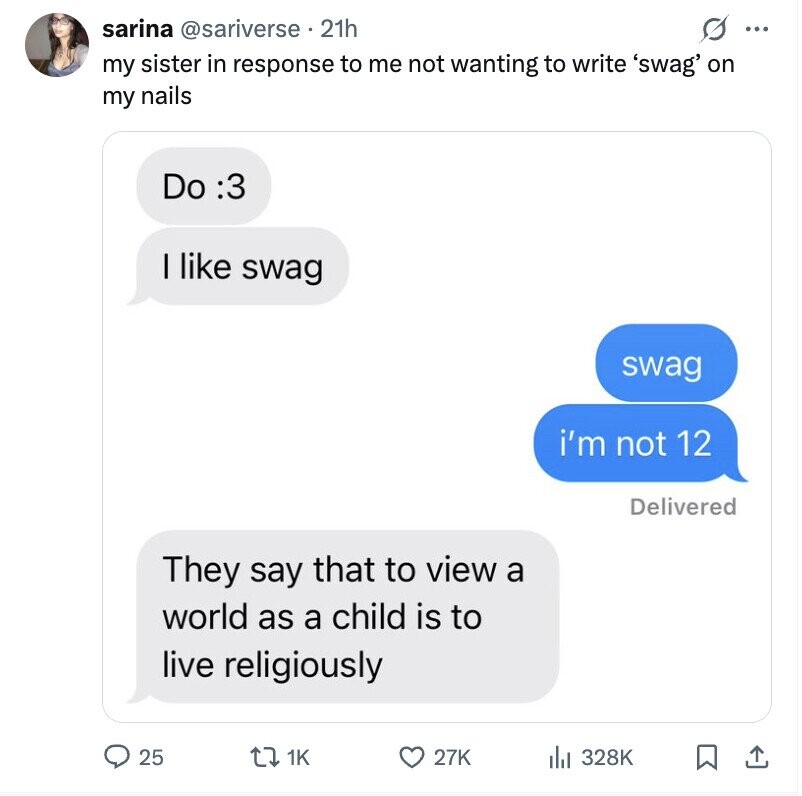 sarina @sariverse 21h s ... my sister in response to me not wanting to write 'swag' on my nails Do :3 I like swag swag i'm not 12 Delivered They say that to view a world as a child is to live religiously 25 1K 27K 328K
