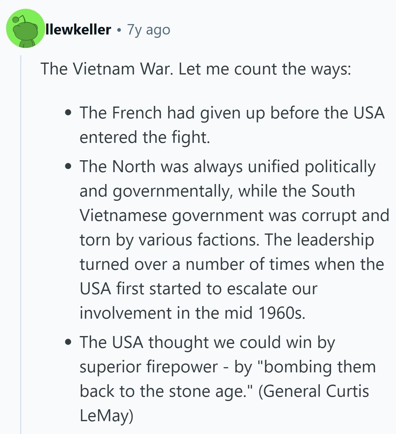 llewkeller 7y ago The Vietnam War. Let me count the ways: The French had given up before the USA entered the fight. The North was always unified politically and governmentally, while the South Vietnamese government was corrupt and torn by various factions. The leadership turned over a number of times when the USA first started to escalate our involvement in the mid 1960s. The USA thought we could win by superior firepower - by bombing them back to the stone age. (General Curtis LeMay)