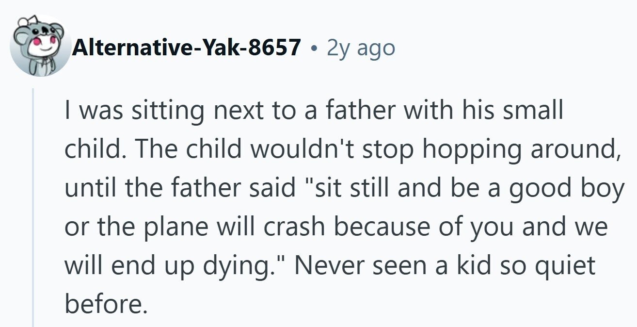 Alternative-Yak-8657 . 2y ago | was sitting next to a father with his small child. The child wouldn't stop hopping around, until the father said sit still and be a good boy or the plane will crash because of you and we will end up dying. Never seen a kid so quiet before.