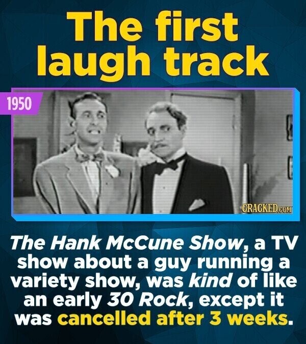 The first laugh track 1950 CRACKED.COM The Hank McCune Show, a TV show about a guy running a variety show, was kind of like an early 30 Rock, except it was cancelled after 3 weeks.