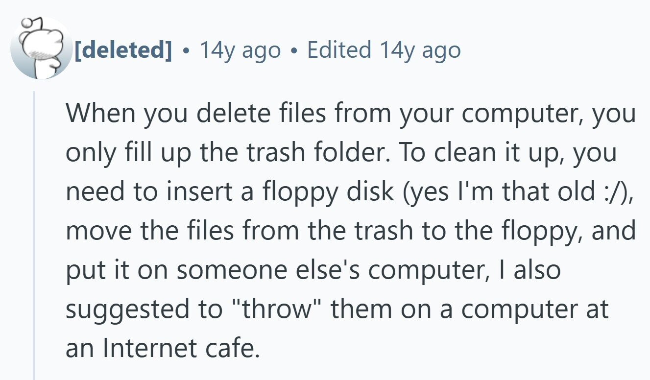  . 14y ago Edited 14y ago When you delete files from your computer, you only fill up the trash folder. To clean it up, you need to insert a floppy disk (yes I'm that old :/), move the files from the trash to the floppy, and put it on someone else's computer, I also suggested to throw them on a computer at an Internet cafe. 