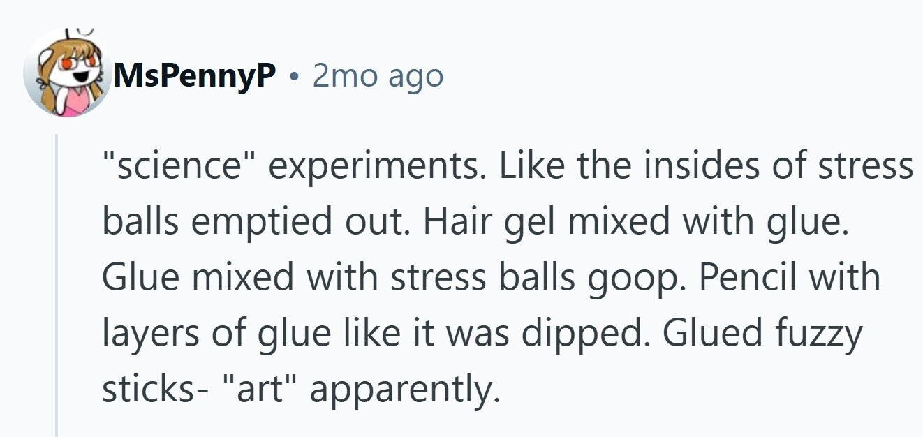 MsPennyP . 2mo ago science experiments. Like the insides of stress balls emptied out. Hair gel mixed with glue. Glue mixed with stress balls goop. Pencil with layers of glue like it was dipped. Glued fuzzy sticks- art apparently.