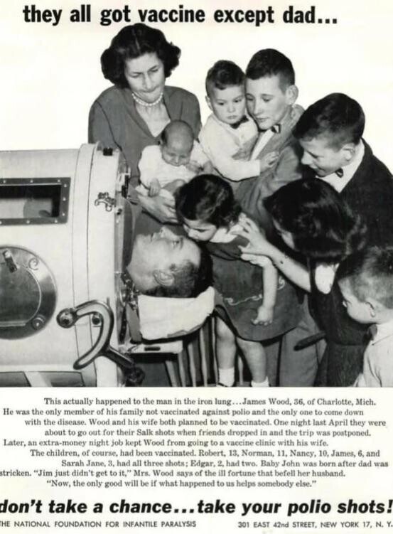 they all got vaccine except dad... This actually happened to the man in the iron lung...James Wood, 36, of Charlotte, Mich. Не was the only member of his family not vaccinated against polio and the only one to come down with the disease. Wood and his wife both planned to be vaccinated. One night last April they were about to go out for their Salk shots when friends dropped in and the trip was postponed. Later, an extra-money night job kept Wood from going to a vaccine elinie with his wife. The children, of course, had been vaccinated. Robert, 13,