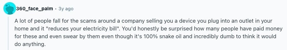 360_face_palm Зу ago A lot of people fall for the scams around a company selling you a device you plug into an outlet in your home and it reduces your electricity bill. You'd honestly be surprised how many people have paid money for these and even swear by them even though it's 100% snake oil and incredibly dumb to think it would do anything.