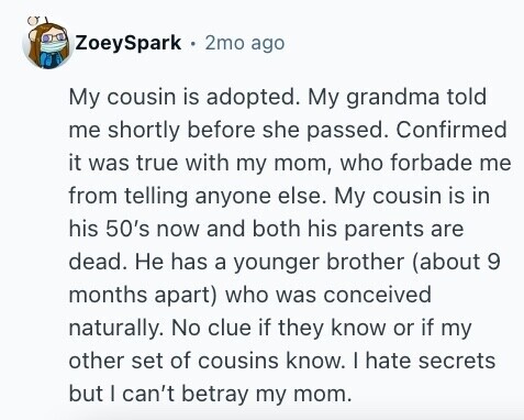 ZoeySpark 2mo ago My cousin is adopted. My grandma told me shortly before she passed. Confirmed it was true with my mom, who forbade me from telling anyone else. My cousin is in his 50's now and both his parents are dead. Не has a younger brother (about 9 months apart) who was conceived naturally. No clue if they know or if my other set of cousins know. I hate secrets but | can't betray my mom.