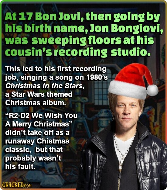 At 17 Bon Jovi, then going by his birth name, Jon Bongiovi, was sweeping floors at his cousin's recording studio. This led to his first recording job, singing a song on 1980's Christmas in the Stars, a Star Wars themed Christmas album. R2-D2 We Wish You A Merry Christmas didn't take off as a runaway Chistmas classic, but that probably wasn't his fault. CRACKED.COM