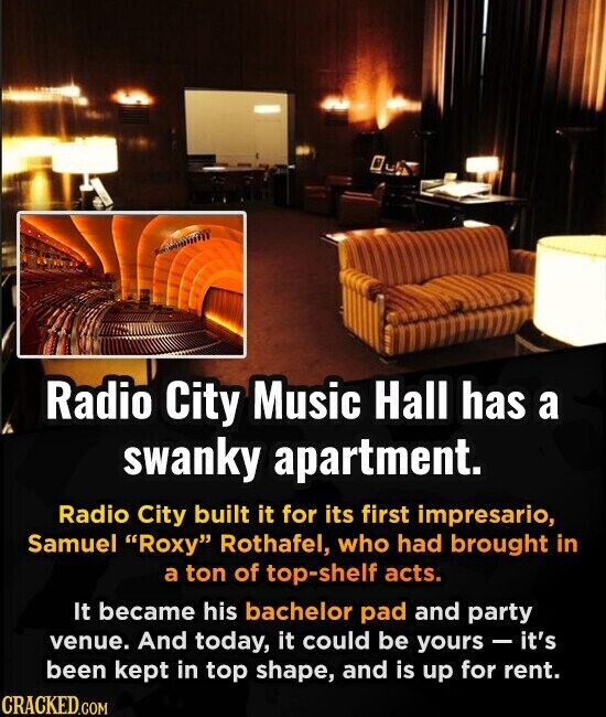 Radio City Music Hall has a swanky apartment. Radio City built it for its first impresario, Samuel Roxy Rothafel, who had brought in a ton of top-shelf acts. It became his bachelor pad and party venue. And today, it could be yours - it's been kept in top shape, and is up for rent. CRACKED.COM
