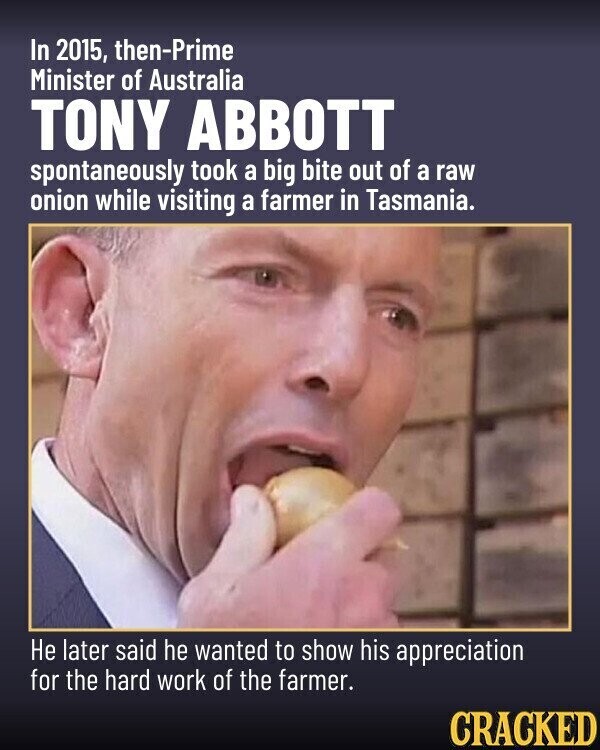 In 2015, then-Prime Minister of Australia TONY ABBOTT spontaneously took a big bite out of a raw onion while visiting a farmer in Tasmania. Не later said he wanted to show his appreciation for the hard work of the farmer. CRACKED