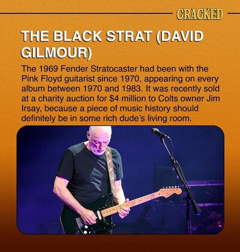 CRACKED THE BLACK STRAT (DAVID GILMOUR) The 1969 Fender Stratocaster had been with the Pink Floyd guitarist since 1970, appearing on every album between 1970 and 1983. It was recently sold at a charity auction for $4 million to Colts owner Jim Irsay, because a piece of music history should definitely be in some rich dude's living room.