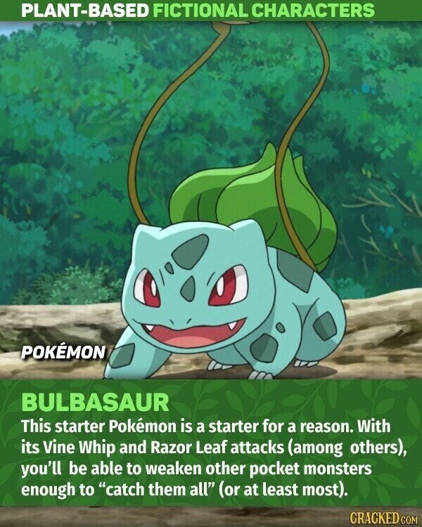 PLANT-BASED FICTIONAL CHARACTERS POKÉMON BULBASAUR This starter Pokémon is a starter for a reason. With its Vine Whip and Razor Leaf attacks (among others), you'll be able to weaken other pocket monsters enough to catch them all (or at least most). CRACKED.COM