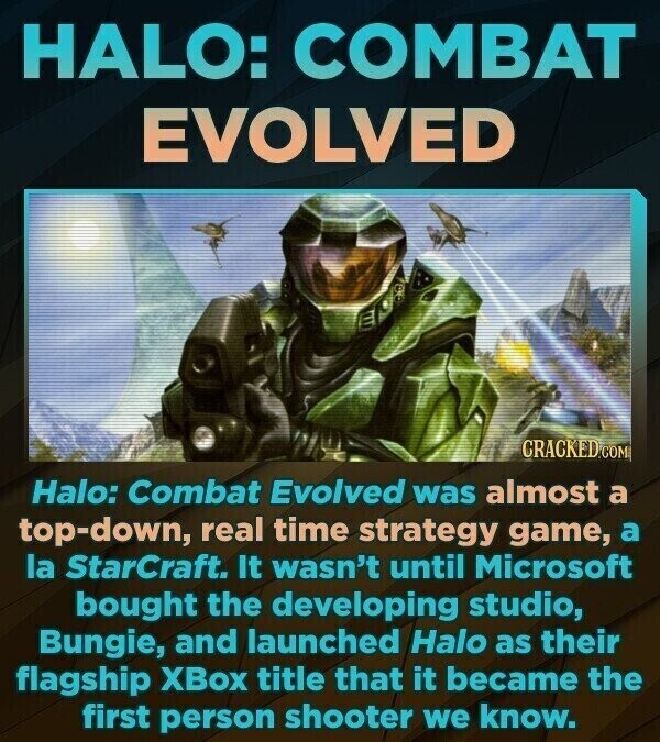 HALO: COMBAT EVOLVED CRACKED.COM Halo: Combat Evolved was almost a top-down, real time strategy game, a la StarCraft. It wasn't until Microsoft bought the developing studio, Bungie, and launched Halo as their flagship XBox title that it became the first person shooter we know.