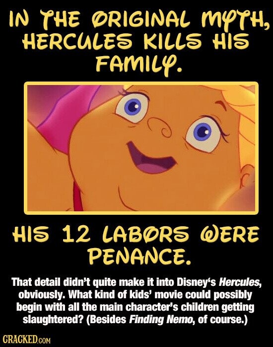 IN THE ORIGINAL MYTH, HERCULES KILLS HIS FAMILY. HIS 12 LABORS WERE PENANCE. That detail didn't quite make it into Disney's Hercules, obviously. What kind of kids' movie could possibly begin with all the main character's children getting slaughtered? (Besides Finding Nemo, of course.) CRACKED.COM
