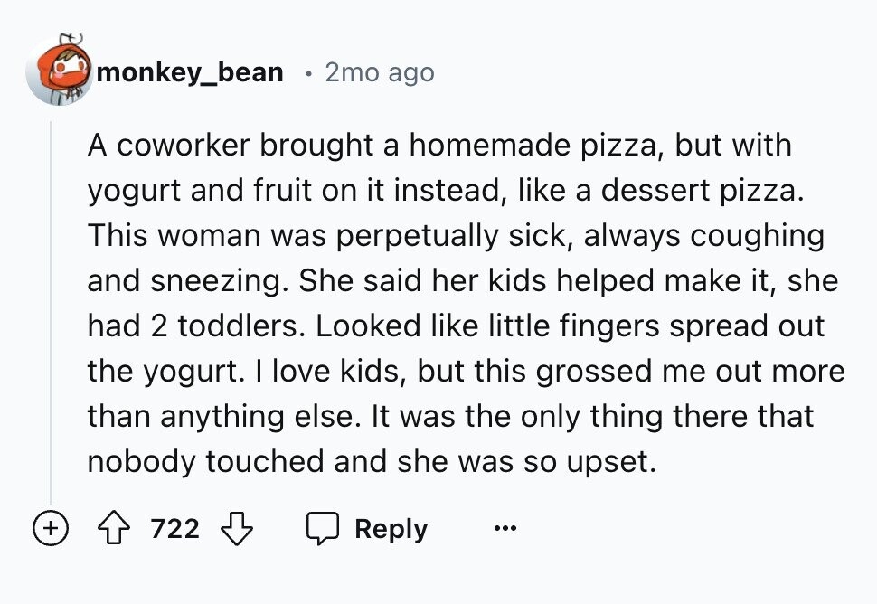 monkey_bean 2mo ago A coworker brought a homemade pizza, but with yogurt and fruit on it instead, like a dessert pizza. This woman was perpetually sick, always coughing and sneezing. She said her kids helped make it, she had 2 toddlers. Looked like little fingers spread out the yogurt. I love kids, but this grossed me out more than anything else. It was the only thing there that nobody touched and she was so upset. + 722 Reply ...