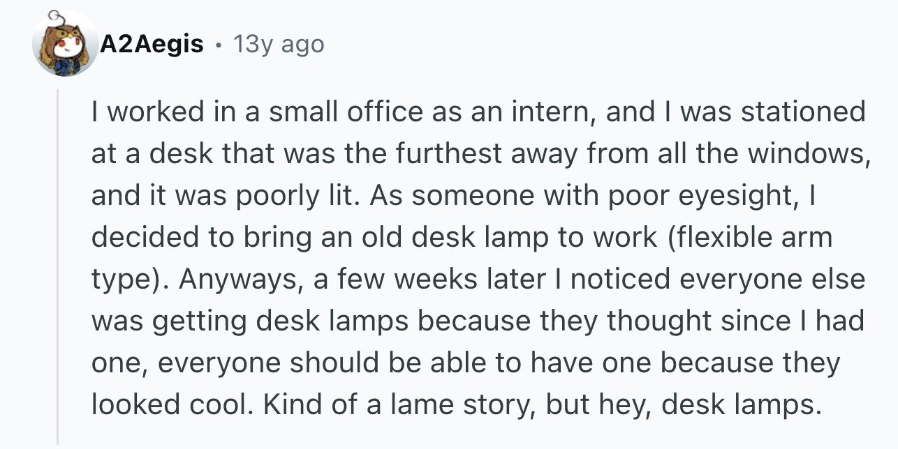 A2Aegis 13y ago I worked in a small office as an intern, and I was stationed at a desk that was the furthest away from all the windows, and it was poorly lit. As someone with poor eyesight, I decided to bring an old desk lamp to work (flexible arm type). Anyways, a few weeks later I noticed everyone else was getting desk lamps because they thought since I had one, everyone should be able to have one because they looked cool. Kind of a lame story, but hey, desk lamps.