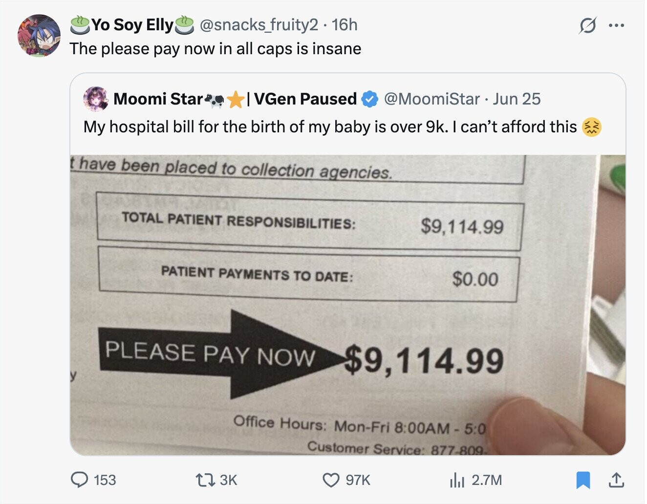 Yo Soy Elly @snacks_fruity2 16h O ... The please pay now in all caps is insane Moomi Star VGen Paused @MoomiStar Jun 25 My hospital bill for the birth of my baby is over 9k. I can't afford this t have been placed to collection agencies. TOTAL PATIENT RESPONSIBILITIES: $9,114.99 PATIENT PAYMENTS TO DATE: $0.00 PLEASE PAY NOW $9,114.99 Office Hours: Mon-Fri 8:00AM - 5:0 Customer Service: 877-809 153 3K 97K del 2.7M