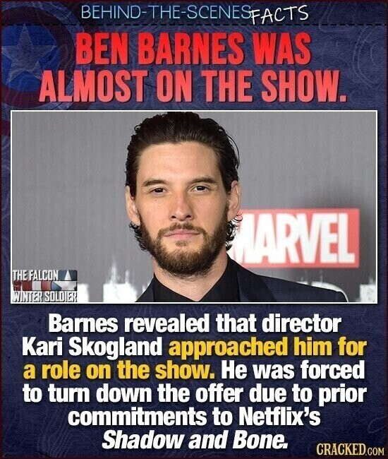 BEHIND-THE-SCENES FACTS BEN BARNES WAS ALMOST ON THE SHOW. MARVEL THE FALCON DE WINTER SOLDIER Barnes revealed that director Kari Skogland approached him for a role on the show. Не was forced to turn down the offer due to prior commitments to Netflix's Shadow and Bone. CRACKED.COM