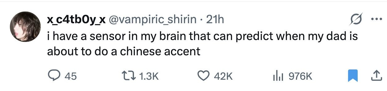 x_c4tb0y_x @vampiric_shirin 21h ... i have a sensor in my brain that can predict when my dad is about to do a chinese accent 45 1.3K 42K 976K