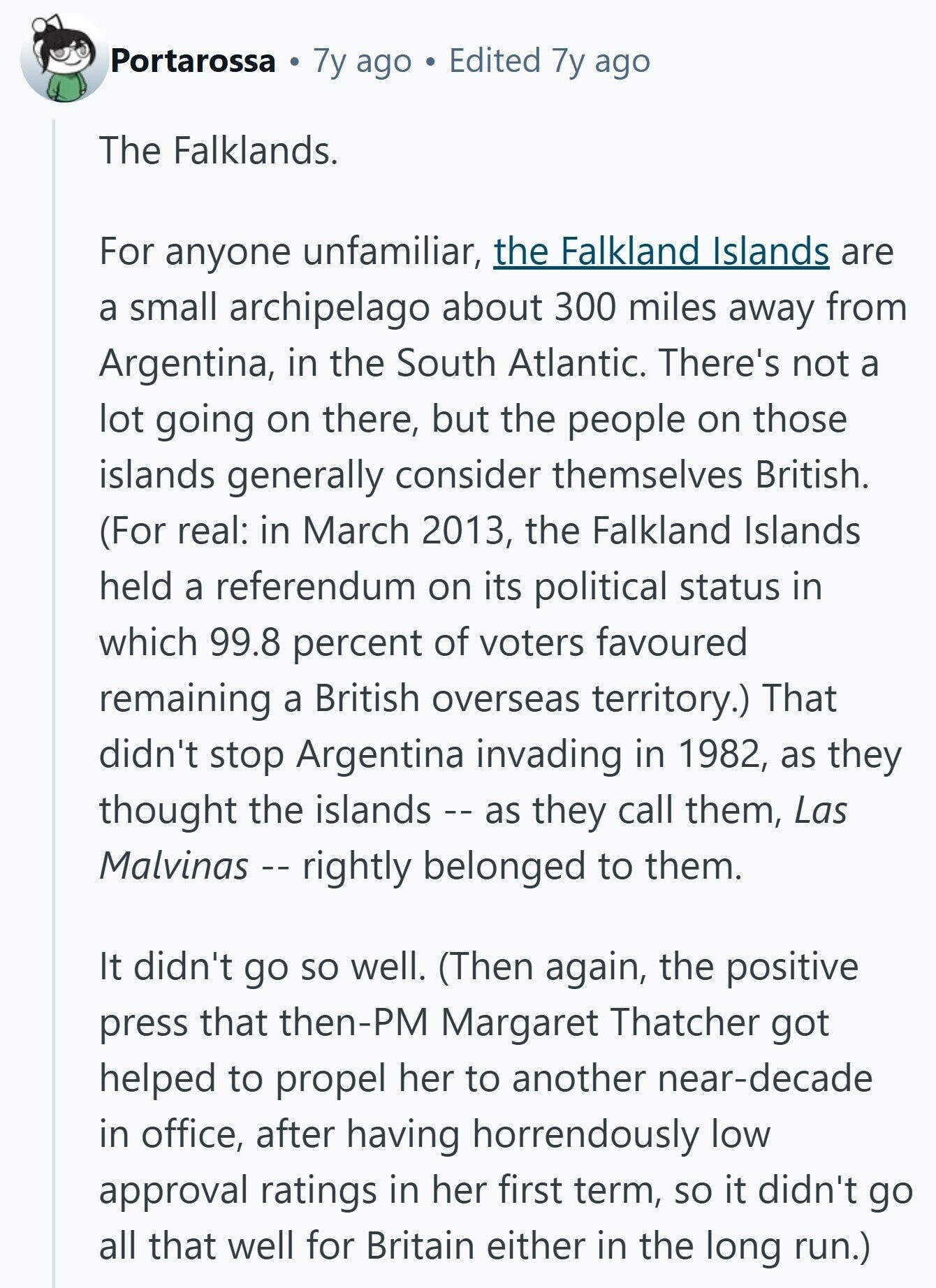 Portarossa 7y ago Edited 7y ago The Falklands. For anyone unfamiliar, the Falkland Islands are a small archipelago about 300 miles away from Argentina, in the South Atlantic. There's not a lot going on there, but the people on those islands generally consider themselves British. (For real: in March 2013, the Falkland Islands held a referendum on its political status in which 99.8 percent of voters favoured remaining a British overseas territory.) That didn't stop Argentina invading in 1982, as they thought the islands -- as they call them, Las Malvinas - rightly belonged to them. It didn't go so well. (Then again, the