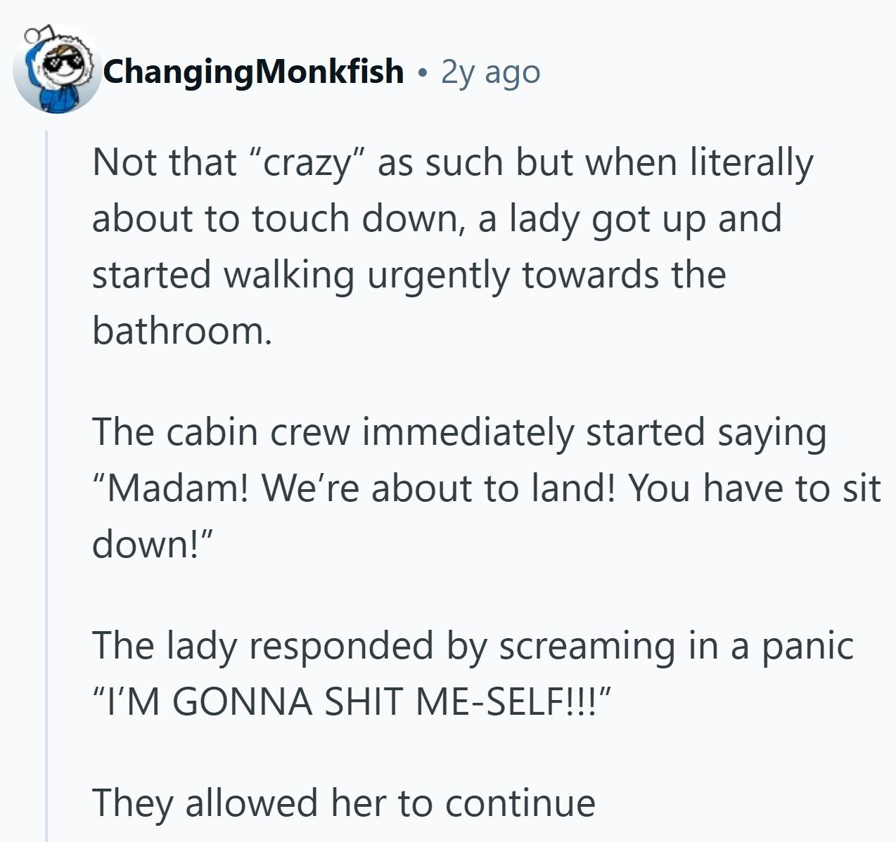 ChangingMonkfish 2y ago Not that crazy as such but when literally about to touch down, a lady got up and started walking urgently towards the bathroom. The cabin crew immediately started saying Madam! We're about to land! You have to sit down! The lady responded by screaming in a panic I'M GONNA SHIT ME-SELF!!! They allowed her to continue