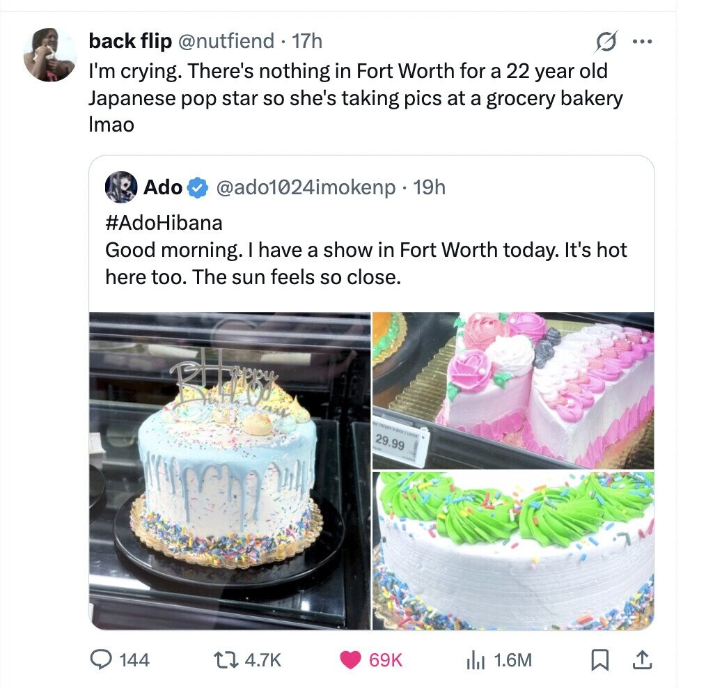 back flip @nutfiend 17h ... I'm crying. There's nothing in Fort Worth for a 22 year old Japanese pop star so she's taking pics at a grocery bakery Imao Ado @ado1024imokenp 19h #AdoHibana Good morning. I have a show in Fort Worth today. It's hot here too. The sun feels so close. the 29.99 144 4.7K 69K 1.6M