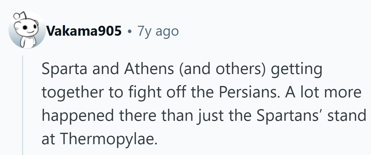 Vakama905 . 7y ago Sparta and Athens (and others) getting together to fight off the Persians. A lot more happened there than just the Spartans' stand at Thermopylae. 