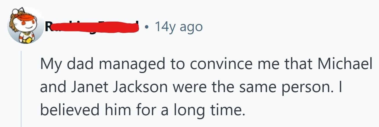 R 14y ago My dad managed to convince me that Michael and Janet Jackson were the same person. | believed him for a long time. 