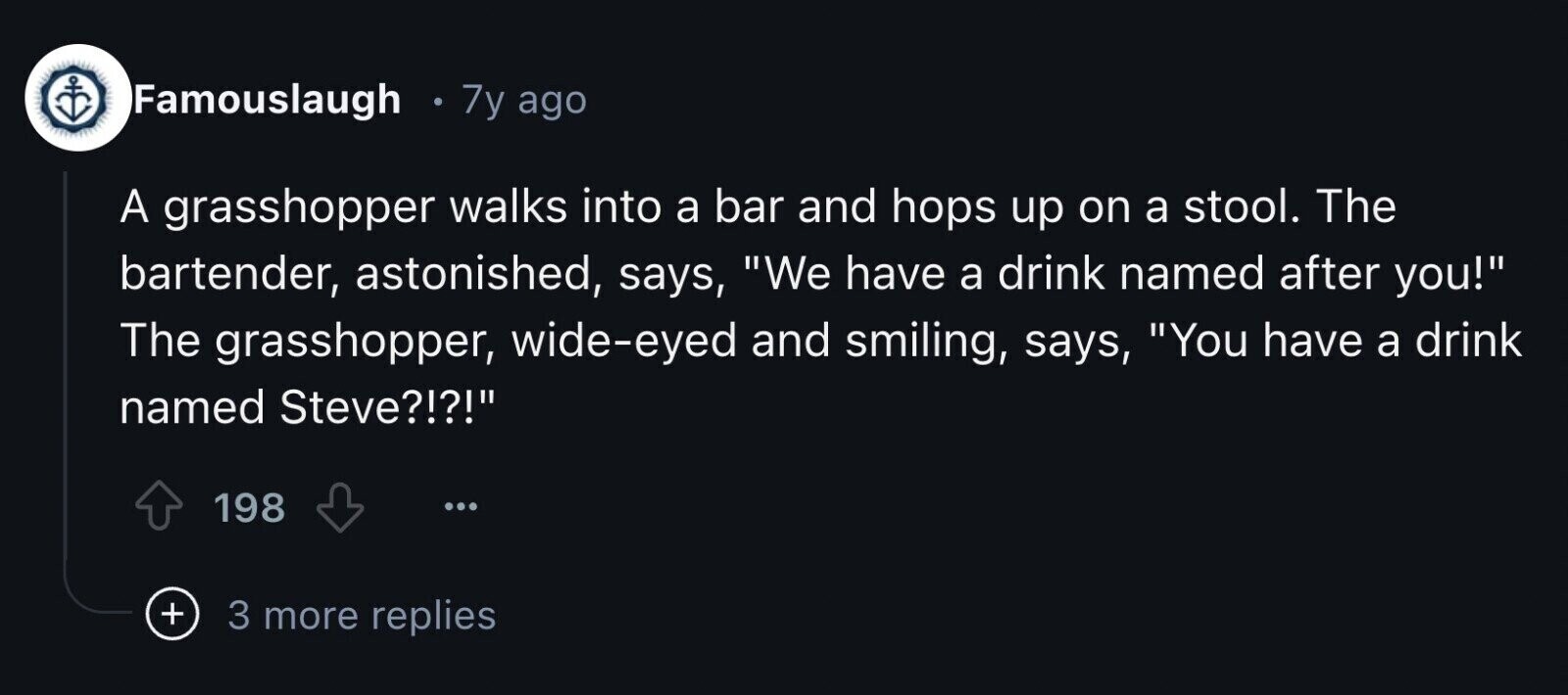 Famouslaugh : 7y ago A grasshopper walks into a bar and hops up on a stool. The bartender, astonished, says, We have a drink named after you! The grasshopper, wide-eyed and smiling, says, You have a drink named Steve?!?! 198 + 3 more replies