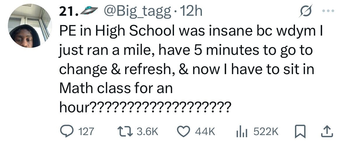 21. @Big_tagg 12h PE in High School was insane bc wdym I just ran a mile, have 5 minutes to go to change & refresh, & now I have to sit in Math class for an hour??????????????????? 127 3.6K 44K 522K 