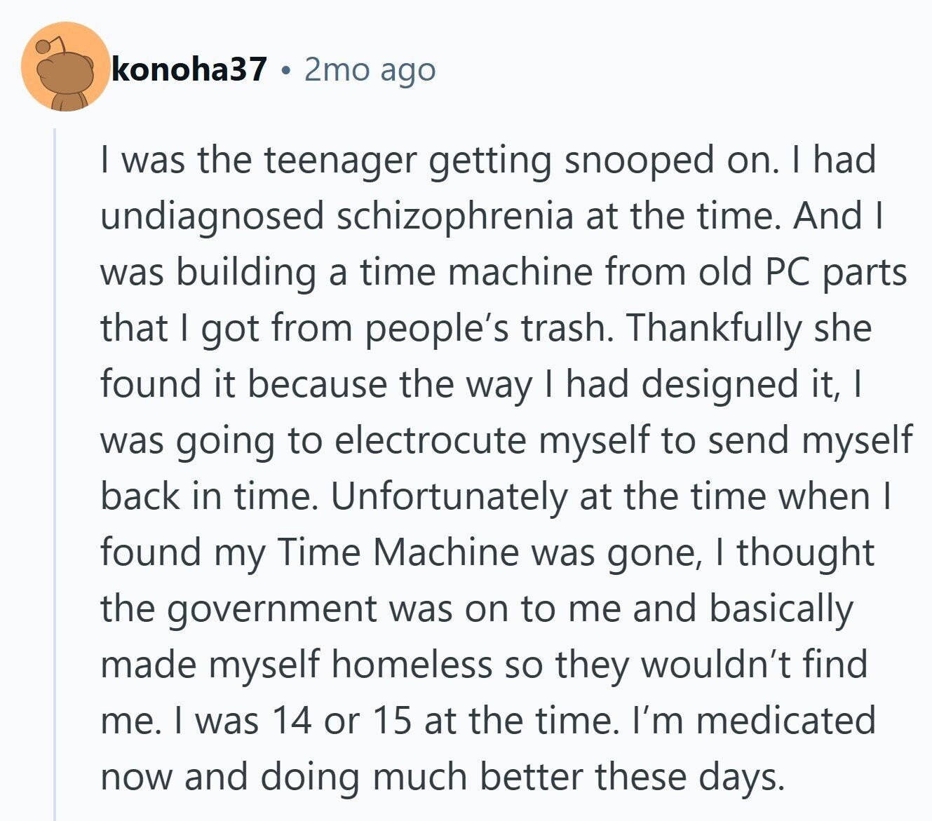 konoha37 2mo ago I was the teenager getting snooped on. I had undiagnosed schizophrenia at the time. And I was building a time machine from old PC parts that I got from people's trash. Thankfully she found it because the way I had designed it, I was going to electrocute myself to send myself back in time. Unfortunately at the time when I found my Time Machine was gone, I thought the government was on to me and basically made myself homeless so they wouldn't find me. I was 14 or 15 at the time. I'm medicated now and doing