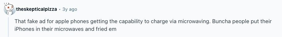 theskepticalpizza Зу ago That fake ad for apple phones getting the capability to charge via microwaving. Buncha people put their iPhones in their microwaves and fried em