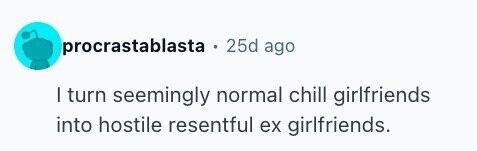 procrastablasta . 25d ago I turn seemingly normal chill girlfriends into hostile resentful ex girlfriends.