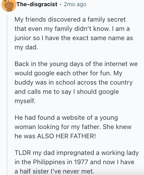 The-disgracist 2mo ago My friends discovered a family secret that even my family didn't know. I am a junior so I have the exact same name as my dad. Back in the young days of the internet we would google each other for fun. My buddy was in school across the country and calls me to say I should google myself. Не had found a website of a young woman looking for my father. She knew he was ALSO HER FATHER! TLDR my dad impregnated a working lady in the Philippines in 1977 and now | have a half sister