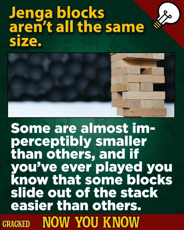 Jenga blocks aren't all the same size. Some are almost im- perceptibly smaller than others, and if you've ever played you know that some blocks slide out of the stack easier than others. CRACKED NOW YOU KNOW