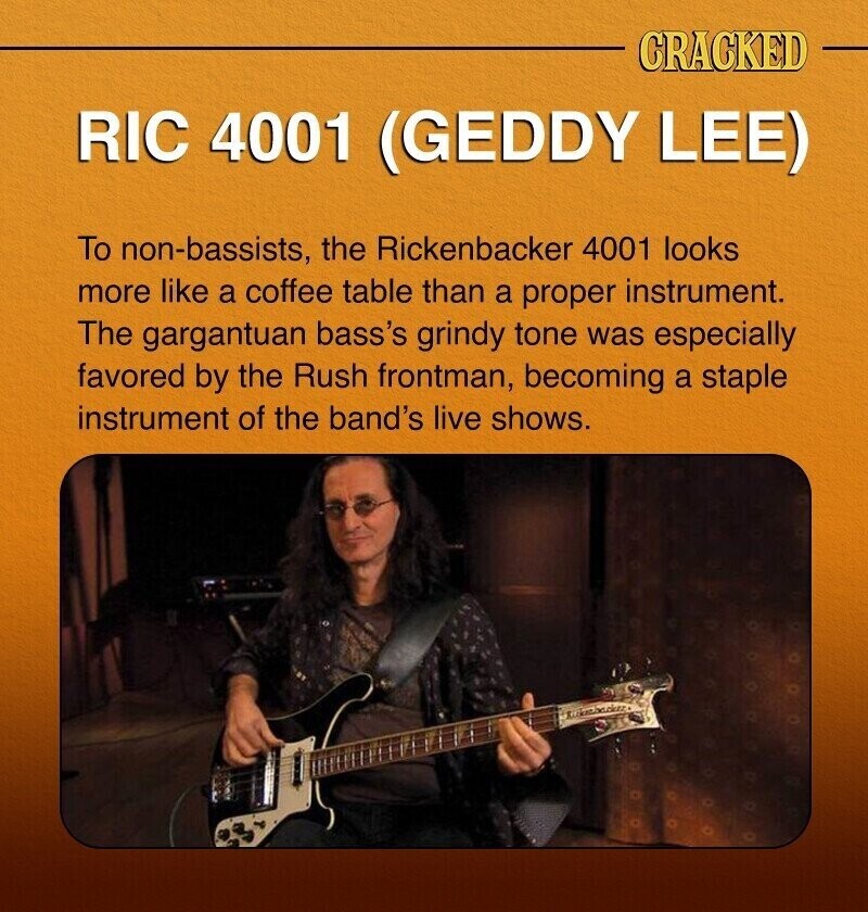 CRACKED RIC 4001 (GEDDY LEE) To non-bassists, the Rickenbacker 4001 looks more like a coffee table than a proper instrument. The gargantuan bass's grindy tone was especially favored by the Rush frontman, becoming a staple instrument of the band's live shows.