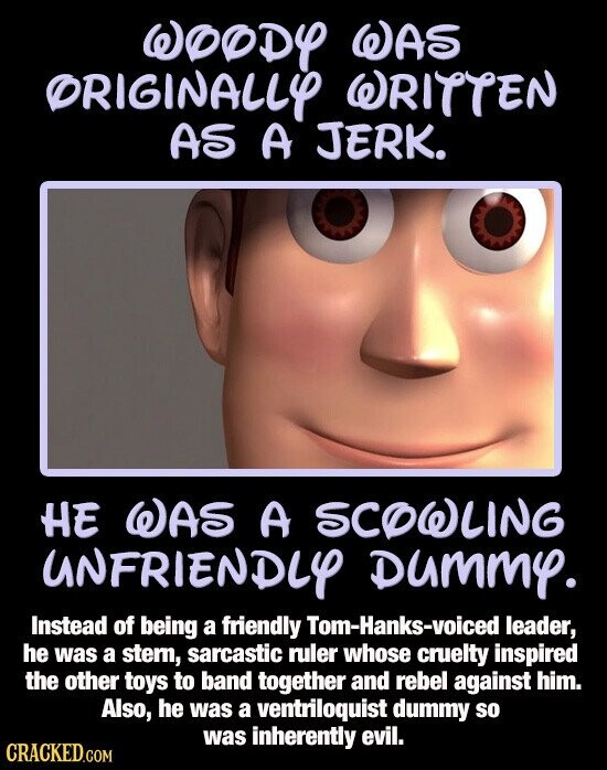 WOODY WAS ORIGINALLY WRITTEN AS A JERK. HE WAS A SCOWLING UNFRIENDLY Dummy. Instead of being a friendly Tom-Hanks-voiced leader, he was a stern, sarcastic ruler whose cruelty inspired the other toys to band together and rebel against him. Also, he was a ventriloquist dummy so was inherently evil. CRACKED.COM
