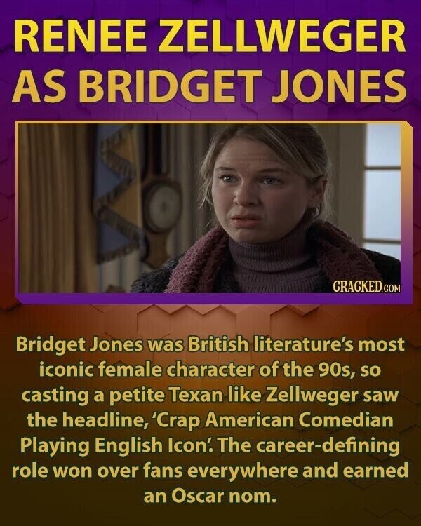 RENEE ZELLWEGER AS BRIDGET JONES CRACKED.COM Bridget Jones was British literature's most iconic female character of the 90s, so casting a petite Texan like Zellweger saw the headline, 'Crap American Comedian Playing English Icon'. The career-defining role won over fans everywhere and earned an Oscar nom.