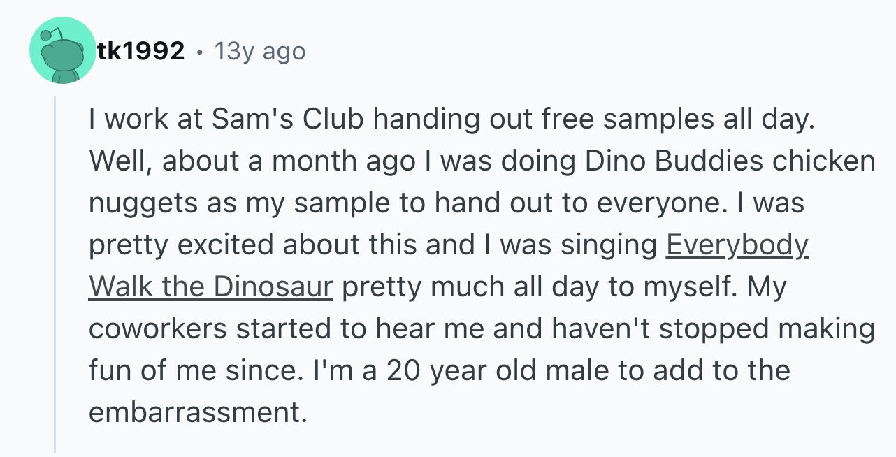 tk1992 13y ago I work at Sam's Club handing out free samples all day. Well, about a month ago I was doing Dino Buddies chicken nuggets as my sample to hand out to everyone. I was pretty excited about this and I was singing Everybody Walk the Dinosaur pretty much all day to myself. My coworkers started to hear me and haven't stopped making fun of me since. I'm a 20 year old male to add to the embarrassment.