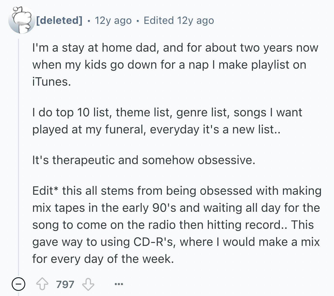 12y ago Edited 12y ago I'm a stay at home dad, and for about two years now when my kids go down for a nap I make playlist on iTunes. I do top 10 list, theme list, genre list, songs I want played at my funeral, everyday it's a new list.. It's therapeutic and somehow obsessive. Edit* this all stems from being obsessed with making mix tapes in the early 90's and waiting all day for the song to come on the radio then hitting record.. This gave way to using CD-R's, where I would make a mix for