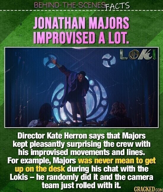BEHIND-THE-SCENES FACTS JONATHAN MAJORS IMPROVISED A LOT. LOKI Director Kate Herron says that Majors kept pleasantly surprising the crew with his improvised movements and lines. For example, Majors was never mean to get up on the desk during his chat with the Lokis-he randomly did it and the camera team just rolled with it. CRACKED.COM