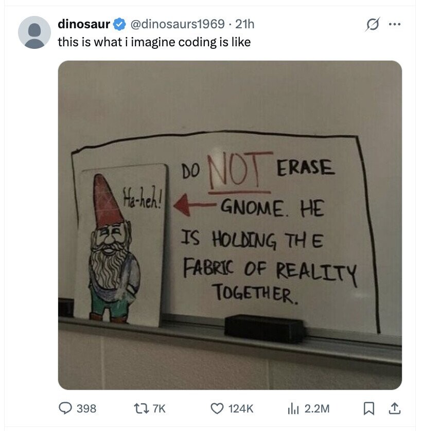 dinosaur @dinosaurs1969.21h O ... this is what i imagine coding is like DO NOT ERASE Ha-heh! GNOME. НЕ IS HOLDING THE FABRIC OF REALITY TOGETHER. 398 7K 124K del 2.2M